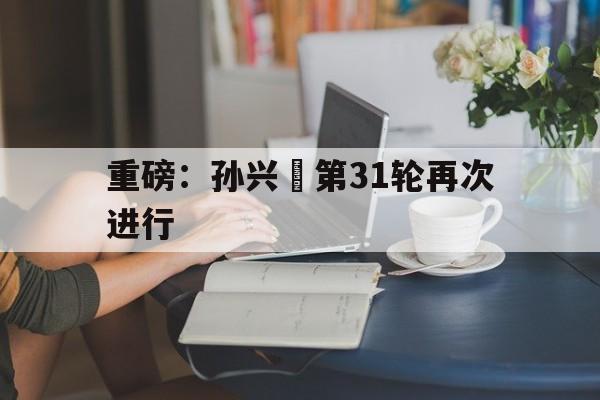 包含重磅：孙兴慜第31轮再次进行的词条|雷速官网